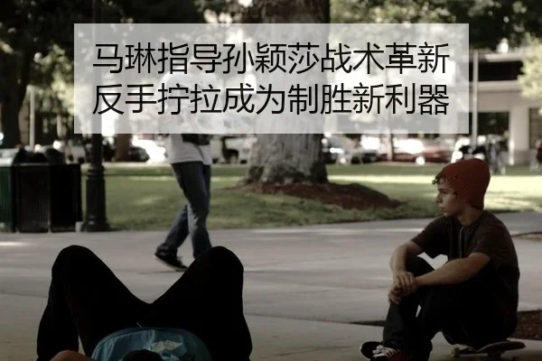 马琳指导孙颖莎战术革新 反手拧拉成为制胜新利器