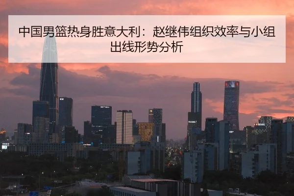 中国男篮热身胜意大利：赵继伟组织效率与小组出线形势分析
